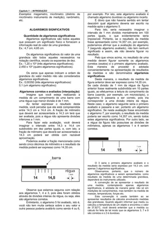 Capítulo 1 – INTRODUÇÃO 10
Exemplos: magametro, micrômetro (distinto de
micrômetro instrumento de medição), nanômetro,
etc.
ALGARISMOS SIGNFICATIVOS
Quantidade de algarismos significativos
Algarismos significativos são todos aqueles
que possuem um significado físico e fornecem a
informação real do valor de uma grandeza.
Ex.: 4,7 cm; 4,65 cm.
Os algarismos significativos do valor de uma
grandeza são todos aqueles necessários na
notação científica, exceto os expoentes de dez.
Ex.: 1,20 x 10³ (três algarismos significativos).
2,450 x 10² (quatro algarismos significativos).
Os zeros que apenas indicam a ordem de
grandeza do valor medido não são considerados
algarismos significativos.
Ex.: 0,00350 (três algarismos significativos)
0,1 (um algarismo significativo)
Algarismos corretos e avaliados (interpolação)
Imagine que você esteja realizando a
medida de um comprimento de uma barra com
uma régua cuja menor divisão é de 1 mm.
Ao tentar expressar o resultado desta
medida, você percebe que ela está compreendida
entre 14,3 cm e 14,4 cm. A fração de milímetro
que deverá ser acrescentada a 14,3 cm terá que
ser avaliada, pois a régua não apresenta divisões
inferiores a 1 mm.
Para fazer esta avaliação, você deverá
imaginar o intervalo entre 14,3 e 14,4 cm
subdividido em dez partes iguais, e, com isto, a
fração de milímetro que deverá ser acrescentada a
14,3 cm poderá ser obtida com razoável
aproximação.
Podemos avaliar a fração mencionada como
sendo cinco décimos de milímetro e o resultado da
medida poderá ser expresso como 14,35 cm.
Observe que estamos seguros com relação
aos algarismos 1, 4 e 3, pois eles foram obtidos
através de divisões inteiras da régua, ou seja, eles
são algarismos corretos.
Entretanto, o algarismo 5 foi avaliado, isto é,
você não tem muita certeza sobre o seu valor e
outra pessoa poderia avaliá-lo como sendo 4 ou 6,
por exemplo. Por isto, este algarismo avaliado é
chamado algarismo duvidoso ou algarismo incerto.
É óbvio que não haveria sentido em tentar
descobrir qual algarismo deveria ser escrito na
medida após o algarismo 5.
Para isto, seria necessário imaginar o
intervalo de 1 mm dividido mentalmente em 100
partes iguais, o que evidentemente seria
impossível. Portanto, se o resultado da medida
fosse apresentado como 14,357 cm, por exemplo,
poderíamos afirmar que a avaliação do algarismo
7 (segundo algarismo avaliado), não tem nenhum
significado e assim, ele não deveria figurar no
resultado.
Pelo que vimos acima, no resultado de uma
medida devem figurar somente os algarismos
corretos (exatos) e o primeiro algarismo avaliado.
Esta maneira de proceder é adotada
convenientemente na apresentação de resultados
de medidas e são denominados algarismos
significativos.
Desta maneira, o resultado da medida da
figura anterior deve ser expresso como 14,35 cm.
Se cada divisão de 1 mm da régua da figura
anterior fosse realmente subdividida em 10 partes
iguais, ao efetuarmos a leitura do comprimento da
barra (usando, por exemplo, um microscópio), o
algarismo 5 passaria a ser correto, pois iria
corresponder a uma divisão inteira da régua.
Neste caso, o algarismo seguinte seria o primeiro
avaliado e passaria a ser, portanto um algarismo
significativo. Se nesta avaliação fosse encontrado
o algarismo 7, por exemplo, o resultado da medida
poderia ser escrito como 14,357 cm, sendo todos
estes algarismos significativos. Por outro lado, se
a régua da figura não possuísse as divisões de
milímetros, apenas os algarismos 1 e 4 seriam
corretos.
O 3 seria o primeiro algarismo avaliado e o
resultado da medida seria expresso por 14,3 cm, com
apenas 3 algarismos significativos.
Observamos, portanto, que o número de
algarismos significativos a serem apresentados, como
resultado da medida de uma determinada grandeza,
dependerá do instrumento utilizado.
A convenção de se apresentar o resultado de
uma medida, contemplando apenas algarismos
significativos, é adotada de maneira geral, não só em
medições de comprimentos, mas também na medida de
massas, temperaturas, forças etc.
Esta convenção é usada também ao se
apresentar resultados de cálculos envolvendo medidas
das grandezas. Quando alguém informar que mediu ou
calculou a temperatura de um objeto e encontrou o valor
de 37,82°C, você deverá entender que a medida ou
cálculo foi feita de tal modo que os algarismos 3, 7 e 8
são corretos e o 2 é duvidoso.
 