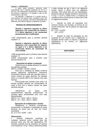 Capítulo 1 – INTRODUÇÃO 11
A partir deste momento, podemos então
compreender que 2 medidas expressas por 42 cm e
42,0 cm, não representam exatamente a mesma coisa.
Na primeira o algarismo 2 é avaliado e não se tem
certeza sobre o seu valor.
Na segunda, o algarismo 2 é correto sendo o
zero duvidoso. Do mesmo modo, resultados como 7,65
kg e 7,67 kg, por exemplo, não são fundamentalmente
diferentes, pois diferem apenas no algarismo duvidoso.
REGRAS DE ARREDONDAMENTO
Quando o algarismo seguinte ao último
algarismo a ser conservado for inferior a
5, o último algarismo a ser conservado
permanecerá sem modificação:
1,333 arredondando para a primeira decimal
resultam 1,3.
Quando o algarismo seguinte ao último
algarismo a ser conservado for superior
ou igual a 5, o último algarismo a ser
conservado deverá ser aumentado de
uma unidade:
1,666 arredondando para a primeira casa decimal
resultam 1,7;
4,8505 arredondando para a primeira casa
decimal resultam 4,9.
Operações de adição e subtração
Suponha que se deseje adicionar ou subtrair
as seguintes parcelas:
2807,5 + 0,0648 + 83,645 + 525,35
Para que o resultado da adição contenha
apenas algarismos significativos, deveremos
inicialmente observar qual das parcelas possui o
menor número de casas decimais. No exemplo
acima, é a parcela 2807,5 com apenas uma casa
decimal.
Esta parcela será mantida como está e as
demais parcelas deverão ser arredondadas de
modo a ficar com o mesmo número de casas
decimais que ela.
Utilizando-se as regras para
arredondamento descritas anteriormente, as
parcelas agora arredondadas para uma casa
decimal ficarão:
2807,5 + 0,1 + 83,6 + 525,4 = 3416,6
2807,5 – 0,1 – 83,6 – 525,4 = 1898,4
Operações de multiplicação e divisão
Multiplica-se e divide-se normalmente,
conservando no resultado a quantidade de casas
decimais do termo que as tiver em menor
quantidade.
Ex.: 6,1× 4,9 = 29,89 → 29,9
Observações:
• Quando realizamos mudanças de
unidades, devemos tomar cuidado para não
escrever zeros que não são significativos. Por
exemplo, suponha que ao expressar em gramas
uma medida de 7,3 kg = 7300 g, estaríamos dando
a idéia errônea de que o três é um algarismo
correto, sendo o último zero um algarismo
duvidoso. Para evitar este erro de interpretação,
lançamos mão da notação científica e escrevemos
7,3 kg = 7,3.10³ g. Desta forma, a mudança de
unidade foi feita e continuamos a indicar que o três
é o algarismo duvidoso;
• Quando se tratar de operações com
números inteiros, por exemplo, os termos de um
número fracionário, não se aplicam as regras aqui
expostas.
Ex.: 7/16” = 0,4375”
3/8” = 0,375”
• Quando se tratar de operações de raiz
quadrada de um número com n algarismos, o
resultado deverá conter no máximo n algarismos
significativos e no mínimo n-1 algarismos
significativos.
ANOTAÇÕES
 