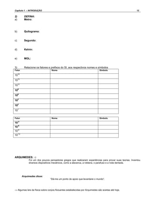 Capítulo 1 – INTRODUÇÃO 13
2) DEFINA:
a) Metro:
b) Quilograma:
c) Segundo:
d) Kelvin:
e) MOL:
3) Relacione os fatores e prefixos do SI, aos respectivos nomes e símbolos
Fator Nome Símbolo
1018
1015
1012
109
106
103
102
101
Fator Nome Símbolo
10-3
10-6
10-9
10-12
ARQUIMEDES: ☺
Foi um dos poucos pensadores gregos que realizaram experiências para provar suas teorias. Inventou
diversos dispositivos mecânicos, como a alavanca, a roldana, o parafuso e a roda dentada.
Arquimedes disse:
“Dá-me um ponto de apoio que levantarei o mundo”.
⇒ Algumas leis da física sobre corpos flutuantes estabelecidas por Arquimedes são aceitas até hoje.
 