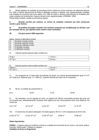 Capítulo 1 – INTRODUÇÃO 14
4) Muitos padrões de medidas de grandezas foram criados por povos diversos em diferentes épocas.
Em 1948 o Comitê internacional de Pesos e Medidas começou a estudar uma regulamentação completa,
cujo trabalho foi concluído seis anos depois. Em 1969 foi criado o Sistema Internacional de Unidades (SI),
cujas unidades de comprimento, massa e tempo foram regulamentadas. (PARANÁ, 1993).
Diante deste contexto, analise as afirmativas abaixo.
I) Quando escritos por extenso, os nomes de unidades começam por letra minúscula,
exceto o grau Celsius.
II) Os prefixos SI podem coexistir num símbolo composto por multiplicação ou divisão, com
por exemplo kN.cm, que significa quilo newton vezes centímetro.
III) Um grau possui 3660 segundos.
Agora, marque a alternativa correta.
a) Somente a I está correta.
b) Somente a II está correta
c) Somente a III está correta
d) I e II estão corretas
e) I e III estão corretas.
5) Calcule quantos gramas estão contidos em:
75 kg = 1,5 ton =
10-5
kg = 0,8 mg =
6) Calcule quantos metros estão contidos em:
108 km = 103
cm =
10-2
mm = 1 km =
7) Um recipiente de 2 ℓ está cheio de bolinhas de isopor, de volume aproximadamente igual a 4.10-3
cm3
cada uma. Sabendo que 1 ℓ = 1000 cm3
, quantas bolinhas de isopor há no recipiente?
8) No S.I, a unidade de comprimento é:
a) m. b) km. c) cm. d) dm.
9) Se colocados, um em seguida ao outro, os cigarros de 100mm consumidos durante dez anos por
um fumante que, sistematicamente, fumasse vinte cigarros por dia, seria possível cobrir uma distância, em
metros de:
a) 5,7.10
3
b) 7,3.103
c) 8,2.103
d) 9,6.103
e) 15.103
10) O volume de uma placa retangular com lados iguais a 40 cm e 1,2m e espessura de 2mm é de;
a) 9,6.10-6
m3
b) 9,6.102
cm3
c) 9,6.108
mm3
d) 96 m3
e) 96 cm3
Notas Importantes:
FORÇA: ⇒ Agente capaz de modificar a forma ou o estado de movimento de um corpo e, às vezes, ambos:
Exemplo: Deformação = Elástica ou plástica
Unidades de força na Engenharia
 