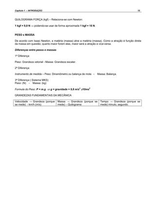 Capítulo 1 – INTRODUÇÃO 15
QUILOGRAMA FORÇA (kgf) – Relaciona-se com Newton:
1 kgf = 9,8 N ⇒ podendo-se usar de forma aproximada 1 kgf = 10 N.
PESO x MASSA
De acordo com Isaac Newton, a matéria (massa) atrai a matéria (massa). Como a atração é função direta
da massa em questão, quanto maior forem elas, maior será a atração e vice-versa.
Diferenças entre pesos e massas
1ª Diferença
Peso: Grandeza vetorial - Massa: Grandeza escalar.
2ª Diferença
Instrumento de medida – Peso: Dinamômetro ou balança de mola - Massa: Balança.
3ª Diferença ( Sistema MKS)
Peso: (N) - Massa: (kg)
Formula do Peso: P = m.g ⇒ g = gravidade = 9,8 m/s2
≅10ms2
GRANDEZAS FUNDAMENTAIS DA MECÂNICA
Velocidade → Grandeza (porque
se mede) - km/h (m/s)
Massa → Grandeza (porque se
mede) – Quilograma
Tempo → Grandeza (porque se
mede) minuto, segundo.
 