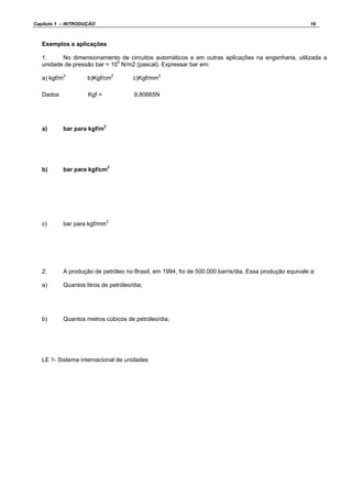 Capítulo 1 – INTRODUÇÃO 16
Exemplos e aplicações
1. No dimensionamento de circuitos automáticos e em outras aplicações na engenharia, utilizada a
unidade de pressão bar = 105
N/m2 (pascal). Expressar bar em:
a) kgf/m2
b)Kgf/cm2
c)Kgf/mm2
Kgf = 9,80665NDados
a) bar para kgf/m2
b) bar para kgf/cm2
c) bar para kgf/mm2
2. A produção de petróleo no Brasil, em 1994, foi de 500.000 barris/dia. Essa produção equivale a:
a) Quantos litros de petróleo/dia;
b) Quantos metros cúbicos de petróleo/dia;
LE 1- Sistema internacional de unidades
 