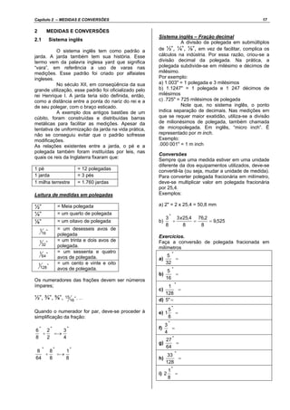 Capítulo 2 – MEDIDAS E CONVERSÕES 17
2 MEDIDAS E CONVERSÕES
2.1 Sistema inglês
O sistema inglês tem como padrão a
jarda. A jarda também tem sua história. Esse
termo vem da palavra inglesa yard que significa
“vara”, em referência a uso de varas nas
medições. Esse padrão foi criado por alfaiates
ingleses.
No século XII, em conseqüência da sua
grande utilização, esse padrão foi oficializado pelo
rei Henrique I. A jarda teria sido definida, então,
como a distância entre a ponta do nariz do rei e a
de seu polegar, com o braço esticado.
A exemplo dos antigos bastões de um
cúbito, foram construídas e distribuídas barras
metálicas para facilitar as medições. Apesar da
tentativa de uniformização da jarda na vida prática,
não se conseguiu evitar que o padrão sofresse
modificações.
As relações existentes entre a jarda, o pé e a
polegada também foram instituídas por leis, nas
quais os reis da Inglaterra fixaram que:
1 pé = 12 polegadas
1 jarda = 3 pés
1 milha terrestre = 1.760 jardas
Leitura de medidas em polegadas
½” = Meia polegada
¼” = um quarto de polegada
⅛” = um oitavo de polegada
"
16
1 = um desesseis avos de
polegada
"
32
1 = um trinta e dois avos de
polegada.
"
64
1 = um sessenta e quatro
avos de polegada.
"
128
1 = um cento e vinte e oito
avos de polegada.
Os numeradores das frações devem ser números
ímpares;
½”, ¾”, ⅝”, "
16
15 , ...
Quando o numerador for par, deve-se proceder à
simplificação da fração:
"""
4
3
2
2
8
6
=→÷
"""
8
1
8
8
64
8
=→÷
Sistema inglês – Fração decimal
A divisão da polegada em submúltiplos
de ½”, ¼”, ⅛”, em vez de facilitar, complica os
cálculos na indústria. Por essa razão, criou-se a
divisão decimal da polegada. Na prática, a
polegada subdivide-se em milésimo e décimos de
milésimo.
Por exemplo:
a) 1.003" = 1 polegada e 3 milésimos
b) 1.1247" = 1 polegada e 1 247 décimos de
milésimos
c) .725" = 725 milésimos de polegada
Note que, no sistema inglês, o ponto
indica separação de decimais. Nas medições em
que se requer maior exatidão, utiliza-se a divisão
de milionésimos de polegada, também chamada
de micropolegada. Em inglês, “micro inch”. É
representado por m inch.
Exemplo:
.000 001" = 1 m inch
Conversões
Sempre que uma medida estiver em uma unidade
diferente da dos equipamentos utilizados, deve-se
convertê-la (ou seja, mudar a unidade de medida).
Para converter polegada fracionária em milímetro,
deve-se multiplicar valor em polegada fracionária
por 25,4.
Exemplos:
a) 2" = 2 x 25,4 = 50,8 mm
b) 525,9
8
2,76
8
4,253
8
3 "
==÷
x
Exercícios.
Faça a conversão de polegada fracionada em
milímetros
a) =
"
32
5
b) =
"
16
5
c) =
"
128
1
d) ="5
e) =
"
8
5
1
f) =
"
4
3
g) =
"
64
27
h) =
"
128
33
i) =
"
8
1
2
 