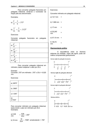 Capítulo 2 – MEDIDAS E CONVERSÕES 19
Para converter polegada fracionária em
polegada milesimal, divide-se o numerador da
fração pelo seu denominador.
Exemplos;
a) "375.
8
5
8
5"
==
b) "3125.
16
5
16
5
"
==
Exercícios
Converter polegada fracionária em polegada
milesimal:
a) =
8
5"
b) =
32
17"
c) =
8
1
1
"
d) =
16
9
2
"
Para converter polegada milesimal em
milímetro, basta multiplicar o valor por 25,4.
Exemplo:
Converter .375" em milímetro: .375" x 25,4 = 9,525
mm
Exercícios
a) .6875”
b) .3906”
c) 1.250”
d)
2.7344”
Para converter milímetro em polegada milesimal,
basta dividir o valor em milímetro por 25,4.
Exemplos:
a) 5,08
mm
= "200.
4,25
08,5
=
b) 18 mm "7086.
4,25
18
= arredondando = .709”
Exercícios
Converter milímetro em polegada milesimal.
a) 12,7 mm =
b) 1.588 mm =
c) 17 mm =
d) 20,240
mm
=
e) 57,15 mm =
f) 139,70
mm
=
Representação gráfica
A equivalência entre os diversos
sistemas de medidas, vistos até agora, pode ser
melhor compreendida graficamente.
 