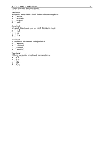 Capítulo 2 – MEDIDAS E CONVERSÕES 20
Marque com um X a resposta correta.
Exercício 1
A Inglaterra e os Estados Unidos adotam como medida-padrão:
a) ( ) a jarda;
b) ( ) o côvado;
c) ( ) o passo;
d) ( ) o pé.
Exercício 2
Um quarto de polegada pode ser escrito do seguinte modo:
a) ( ) 1 · 4
b) ( ) 1 x 4
c) ( ) ¼”
d) ( ) 1 - 4
Exercício 3
2" convertidas em milímetro correspondem a:
a) ( ) 9,52 mm;
b) ( ) 25,52 mm;
c) ( ) 45,8 mm;
d) ( ) 50,8 mm.
Exercício 4
12,7 mm convertidos em polegada correspondem a:
a) ( ) ¼”
b) ( ) ½ “
c) ( ) ⅛”
d) ( ) "
16
9
 
