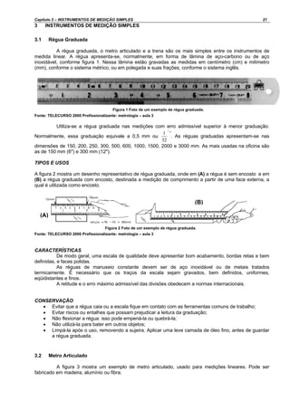 Capítulo 3 – INSTRUMENTOS DE MEDIÇÃO SIMPLES 21
3 INSTRUMENTOS DE MEDIÇÃO SIMPLES
3.1 Régua Graduada
A régua graduada, o metro articulado e a trena são os mais simples entre os instrumentos de
medida linear. A régua apresenta-se, normalmente, em forma de lâmina de aço-carbono ou de aço
inoxidável, conforme figura 1. Nessa lâmina estão gravadas as medidas em centímetro (cm) e milímetro
(mm), conforme o sistema métrico, ou em polegada e suas frações, conforme o sistema inglês.
Figura 1 Foto de um exemplo de régua graduada.
Fonte: TELECURSO 2000 Profissionalizante: metrologia – aula 3
Utiliza-se a régua graduada nas medições com erro admissível superior à menor graduação.
Normalmente, essa graduação equivale a 0,5 mm ou
"
32
1 ”
. As réguas graduadas apresentam-se nas
dimensões de 150, 200, 250, 300, 500, 600, 1000, 1500, 2000 e 3000 mm. As mais usadas na oficina são
as de 150 mm (6") e 300 mm (12").
TIPOS E USOS
A figura 2 mostra um desenho representativo de régua graduada, onde em (A) a régua é sem encosto e em
(B) a régua graduada com encosto, destinada a medição de comprimento a partir de uma face externa, a
qual é utilizada como encosto.
Figura 2 Foto de um exemplo de régua graduada.
Fonte: TELECURSO 2000 Profissionalizante: metrologia – aula 3
CARACTERÍSTICAS
De modo geral, uma escala de qualidade deve apresentar bom acabamento, bordas retas e bem
definidas, e faces polidas.
As réguas de manuseio constante devem ser de aço inoxidável ou de metais tratados
termicamente. É necessário que os traços da escala sejam gravados, bem definidos, uniformes,
eqüidistantes e finos.
A retitude e o erro máximo admissível das divisões obedecem a normas internacionais.
CONSERVAÇÃO
• Evitar que a régua caia ou a escala fique em contato com as ferramentas comuns de trabalho;
• Evitar riscos ou entalhes que possam prejudicar a leitura da graduação;
• Não flexionar a régua: isso pode empená-la ou quebrá-la;
• Não utilizá-la para bater em outros objetos;
• Limpá-la após o uso, removendo a sujeira. Aplicar uma leve camada de óleo fino, antes de guardar
a régua graduada.
3.2 Metro Articulado
A figura 3 mostra um exemplo de metro articulado, usado para medições lineares. Pode ser
fabricado em madeira, alumínio ou fibra.
(A)
(B)
 