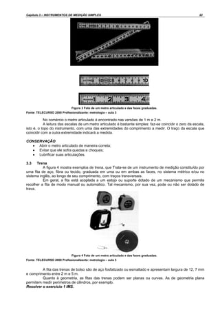 Capítulo 3 – INSTRUMENTOS DE MEDIÇÃO SIMPLES 22
Figura 3 Foto de um metro articulado e das faces graduadas.
Fonte: TELECURSO 2000 Profissionalizante: metrologia – aula 3
No comércio o metro articulado é encontrado nas versões de 1 m e 2 m.
A leitura das escalas de um metro articulado é bastante simples: faz-se coincidir o zero da escala,
isto é, o topo do instrumento, com uma das extremidades do comprimento a medir. O traço da escala que
coincidir com a outra extremidade indicará a medida.
CONSERVAÇÃO
• Abrir o metro articulado de maneira correta;
• Evitar que ele sofra quedas e choques;
• Lubrificar suas articulações.
3.3 Trena
A figura 4 mostra exemplos de trena, que Trata-se de um instrumento de medição constituído por
uma fita de aço, fibra ou tecido, graduada em uma ou em ambas as faces, no sistema métrico e/ou no
sistema inglês, ao longo de seu comprimento, com traços transversais.
Em geral, a fita está acoplada a um estojo ou suporte dotado de um mecanismo que permite
recolher a fita de modo manual ou automático. Tal mecanismo, por sua vez, pode ou não ser dotado de
trava.
Figura 4 Foto de um metro articulado e das faces graduadas.
Fonte: TELECURSO 2000 Profissionalizante: metrologia – aula 3
A fita das trenas de bolso são de aço fosfatizado ou esmaltado e apresentam largura de 12, 7 mm
e comprimento entre 2 m e 5 m.
Quanto à geometria, as fitas das trenas podem ser planas ou curvas. As de geometria plana
permitem medir perímetros de cilindros, por exemplo.
Resolver o exercício 1 IMS.
 