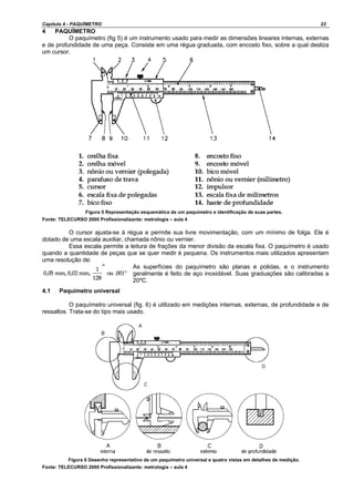 Capítulo 4 - PAQUÍMETRO 23
4 PAQUÍMETRO
O paquímetro (fig 5) é um instrumento usado para medir as dimensões lineares internas, externas
e de profundidade de uma peça. Consiste em uma régua graduada, com encosto fixo, sobre a qual desliza
um cursor.
Figura 5 Representação esquemática de um paquímetro e identificação de suas partes.
Fonte: TELECURSO 2000 Profissionalizante: metrologia – aula 4
O cursor ajusta-se à régua e permite sua livre movimentação, com um mínimo de folga. Ele é
dotado de uma escala auxiliar, chamada nônio ou vernier.
Essa escala permite a leitura de frações da menor divisão da escala fixa. O paquímetro é usado
quando a quantidade de peças que se quer medir é pequena. Os instrumentos mais utilizados apresentam
uma resolução de:
As superfícies do paquímetro são planas e polidas, e o instrumento
geralmente é feito de aço inoxidável. Suas graduações são calibradas a
20ºC.
4.1 Paquímetro universal
O paquímetro universal (fig. 6) é utilizado em medições internas, externas, de profundidade e de
ressaltos. Trata-se do tipo mais usado.
Figura 6 Desenho representativo de um paquímetro universal e quatro vistas em detalhes de medição.
Fonte: TELECURSO 2000 Profissionalizante: metrologia – aula 4
 
