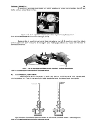 Capítulo 4 - PAQUÍMETRO 24
O paquímetro universal pode possuir um relógio acoplado ao cursor, como mostra a figura 5, que
facilita a leitura agilizando a medição.
Figura 7 Foto de um paquímetro universal com medidor de ponteiros acoplado ao cursor.
Fonte: TELECURSO 2000 Profissionalizante: metrologia – aula 4
Outra versão do paquímetro universal é apresentada na figura 5. O paquímetro com bico móvel,
também conhecido com basculante é empregado para medir peças cônicas ou peças com rebaixos de
diâmetros diferentes.
Figura 8 Foto de uma operação de medição com paquímetro universal de bico móvel.
Fonte: TELECURSO 2000 Profissionalizante: metrologia – aula 4
4.2 Paquímetro de profundidade
O paquímetro de profundidade (fig. 9) serve para medir a profundidade de furos não vazados,
rasgos, rebaixos etc. Esse tipo de paquímetro pode apresentar haste simples ou haste com gancho.
Figura 9 Desenho representativo de dois paquímetros de profundidade, com haste simples e com haste gancho.
Fonte: TELECURSO 2000 Profissionalizante: metrologia – aula 4
 
