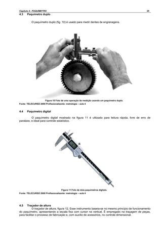 Capítulo 4 - PAQUÍMETRO 25
4.3 Paquímetro duplo
O paquímetro duplo (fig. 10) é usado para medir dentes de engrenagens.
Figura 10 Foto de uma operação de medição usando um paquímetro duplo.
Fonte: TELECURSO 2000 Profissionalizante: metrologia – aula 4
4.4 Paquímetro digital
O paquímetro digital mostrado na figura 11 é utilizado para leitura rápida, livre de erro de
paralaxe, e ideal para controle estatístico.
Figura 11 Foto de dois paquímetros digitais.
Fonte: TELECURSO 2000 Profissionalizante: metrologia – aula 4
4.5 Traçador de altura
O traçador de altura, figura 12, Esse instrumento baseia-se no mesmo princípio de funcionamento
do paquímetro, apresentando a escala fixa com cursor na vertical. É empregado na traçagem de peças,
para facilitar o processo de fabricação e, com auxílio de acessórios, no controle dimensional.
 