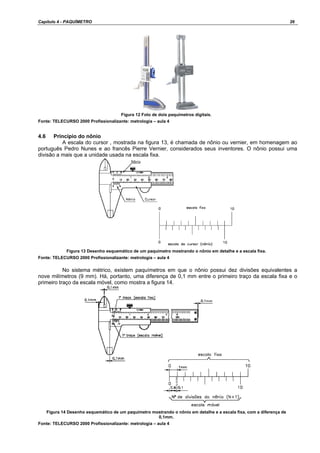 Capítulo 4 - PAQUÍMETRO 26
Figura 12 Foto de dois paquímetros digitais.
Fonte: TELECURSO 2000 Profissionalizante: metrologia – aula 4
4.6 Princípio do nônio
A escala do cursor , mostrada na figura 13, é chamada de nônio ou vernier, em homenagem ao
português Pedro Nunes e ao francês Pierre Vernier, considerados seus inventores. O nônio possui uma
divisão a mais que a unidade usada na escala fixa.
Figura 13 Desenho esquemático de um paquímetro mostrando o nônio em detalhe e a escala fixa.
Fonte: TELECURSO 2000 Profissionalizante: metrologia – aula 4
No sistema métrico, existem paquímetros em que o nônio possui dez divisões equivalentes a
nove milímetros (9 mm). Há, portanto, uma diferença de 0,1 mm entre o primeiro traço da escala fixa e o
primeiro traço da escala móvel, como mostra a figura 14.
Figura 14 Desenho esquemático de um paquímetro mostrando o nônio em detalhe e a escala fixa, com a diferença de
0,1mm.
Fonte: TELECURSO 2000 Profissionalizante: metrologia – aula 4
 