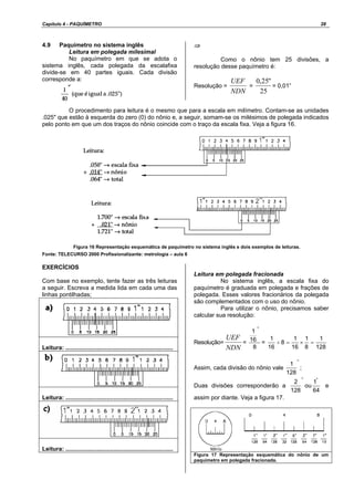 Capítulo 4 - PAQUÍMETRO 28
4.9 Paquímetro no sistema inglês
Leitura em polegada milesimal
No paquímetro em que se adota o
sistema inglês, cada polegada da escalafixa
divide-se em 40 partes iguais. Cada divisão
corresponde a:
⇒
Como o nônio tem 25 divisões, a
resolução desse paquímetro é:
Resolução =
NDN
UEF
=
25
"25,0
= 0,01”
O procedimento para leitura é o mesmo que para a escala em milímetro. Contam-se as unidades
.025" que estão à esquerda do zero (0) do nônio e, a seguir, somam-se os milésimos de polegada indicados
pelo ponto em que um dos traços do nônio coincide com o traço da escala fixa. Veja a figura 16.
Figura 16 Representação esquemática de paquímetro no sistema inglês e dois exemplos de leituras.
Fonte: TELECURSO 2000 Profissionalizante: metrologia – aula 6
EXERCÍCIOS
Com base no exemplo, tente fazer as três leituras
a seguir. Escreva a medida lida em cada uma das
linhas pontilhadas;
Leitura: .................................................................
Leitura: .................................................................
Leitura: .................................................................
Leitura em polegada fracionada
No sistema inglês, a escala fixa do
paquímetro é graduada em polegada e frações de
polegada. Esses valores fracionários da polegada
são complementados com o uso do nônio.
Para utilizar o nônio, precisamos saber
calcular sua resolução:
Resolução=
NDN
UEF
=
8
16
1
"
=
128
1
8
1
16
1
8
16
1
=×=÷
Assim, cada divisão do nônio vale
"
128
1
;
Duas divisões corresponderão a
64
1
ou
128
2 ""
e
assim por diante. Veja a figura 17.
Figura 17 Representação esquemática do nônio de um
paquímetro em polegada fracionada.
 