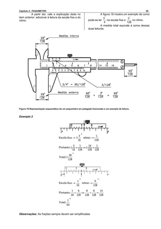 Capítulo 4 - PAQUÍMETRO 29
A partir daí, vale a explicação dada no
item anterior: adicionar à leitura da escala fixa a do
nônio.
A figura 18 mostra um exemplo de como
pode-se ler
4
3"
na escala fixa e
128
3"
no nônio.
A medida total equivale à soma dessas
duas leituras.
Figura 18 Representação esquemática de um paquímetro em polegada fracionada e um exemplo de leitura.
Exemplo 2
Observações: As frações sempre devem ser simplificadas.
 