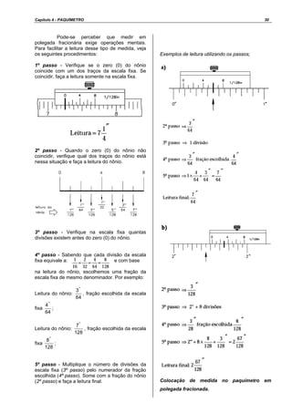 Capítulo 4 - PAQUÍMETRO 30
Pode-se perceber que medir em
polegada fracionária exige operações mentais.
Para facilitar a leitura desse tipo de medida, veja
os seguintes procedimentos:
1º passo - Verifique se o zero (0) do nônio
coincide com um dos traços da escala fixa. Se
coincidir, faça a leitura somente na escala fixa.
2º passo - Quando o zero (0) do nônio não
coincidir, verifique qual dos traços do nônio está
nessa situação e faça a leitura do nônio.
3º passo - Verifique na escala fixa quantas
divisões existem antes do zero (0) do nônio.
4º passo - Sabendo que cada divisão da escala
fixa equivale a: e com base
na leitura do nônio, escolhemos uma fração da
escala fixa de mesmo denominador. Por exemplo:
Leitura do nônio:
64
3"
, fração escolhida da escala
fixa
64
4"
;
Leitura do nônio:
128
7"
, fração escolhida da escala
fixa
128
8"
;
5º passo - Multiplique o número de divisões da
escala fixa (3º passo) pelo numerador da fração
escolhida (4º passo). Some com a fração do nônio
(2º passo) e faça a leitura final.
Exemplos de leitura utilizando os passos;
Colocação de medida no paquímetro em
polegada fracionada.
 