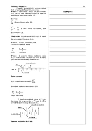 Capítulo 5 - PAQUÍMETRO 31
Para abrir um paquímetro em uma medida
dada em polegada fracionária, devemos:
1º passo - Verificar se a fração tem denominador
128. Se não tiver, deve-se substituí-la pela sua
equivalente, com denominador 128.
Exemplo:
64
9"
não tem denominador 128.
64
9"
⇒
128
18"
é uma fração equivalente, com
denominador 128.
Observação: o numerador é dividido por 8, pois 8
é o número de divisões do nônio.
2º passo - Dividir o numerador por 8.
Utilizando o exemplo acima:
3º passo - O quociente indica a medida na escala
fixa; o resto mostra o número do traço do nônio
que coincide com um traço da escala fixa.
Outro exemplo:
Abrir o paquímetro na medida
128
25"
A fração já está com denominador 128.
O paquímetro deverá indicar o 3º traço
da escala fixa e apresentar o 1º traço do nônio
coincidindo com um traço da escala fixa.
Resolver exercícios 4 – PQSI.
ANOTAÇÕES
 