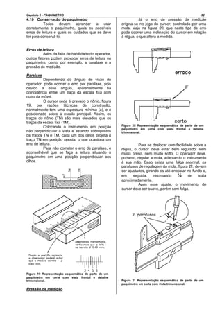 Capítulo 5 - PAQUÍMETRO 32
4.10 Conservação do paquímetro
Todos devem aprender a usar
corretamente o paquímetro, quais os possíveis
erros de leitura e quais os cuidados que se deve
ter para conservá-lo.
Erros de leitura
Além da falta de habilidade do operador,
outros fatores podem provocar erros de leitura no
paquímetro, como, por exemplo, a paralaxe e a
pressão de medição.
Paralaxe
Dependendo do ângulo de visão do
operador, pode ocorrer o erro por paralaxe, pois
devido a esse ângulo, aparentemente há
coincidência entre um traço da escala fixa com
outro da móvel.
O cursor onde é gravado o nônio, figura
19, por razões técnicas de construção,
normalmente tem uma espessura mínima (a), e é
posicionado sobre a escala principal. Assim, os
traços do nônio (TN) são mais elevados que os
traços da escala fixa (TM).
Colocando o instrumento em posição
não perpendicular à vista e estando sobrepostos
os traços TN e TM, cada um dos olhos projeta o
traço TN em posição oposta, o que ocasiona um
erro de leitura.
Para não cometer o erro de paralaxe, é
aconselhável que se faça a leitura situando o
paquímetro em uma posição perpendicular aos
olhos.
Figura 19 Representação esquemática de parte de um
paquímetro em corte com vista frontal e detalhe
trimensional.
Pressão de medição
Já o erro de pressão de medição
origina-se no jogo do cursor, controlado por uma
mola. Veja na figura 20, que neste tipo de erro
pode ocorrer uma inclinação do cursor em relação
à régua, o que altera a medida.
Figura 20 Representação esquemática de parte de um
paquímetro em corte com vista frontal e detalhe
trimensional.
Para se deslocar com facilidade sobre a
régua, o cursor deve estar bem regulado: nem
muito preso, nem muito solto. O operador deve,
portanto, regular a mola, adaptando o instrumento
à sua mão. Caso exista uma folga anormal, os
parafusos de regulagem da mola, figura 21, devem
ser ajustados, girando-os até encostar no fundo e,
em seguida, retornando ⅛ de volta
aproximadamente.
Após esse ajuste, o movimento do
cursor deve ser suave, porém sem folga.
Figura 21 Representação esquemática de parte de um
paquímetro em corte com vista trimensional.
 
