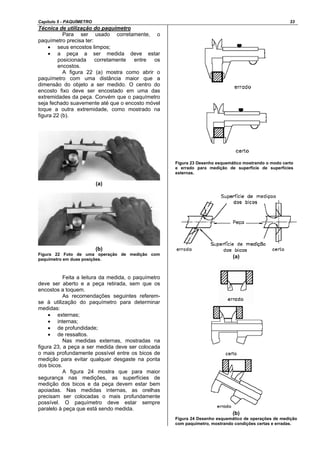 Capítulo 5 - PAQUÍMETRO 33
Técnica de utilização do paquímetro
Para ser usado corretamente, o
paquímetro precisa ter:
• seus encostos limpos;
• a peça a ser medida deve estar
posicionada corretamente entre os
encostos.
A figura 22 (a) mostra como abrir o
paquímetro com uma distância maior que a
dimensão do objeto a ser medido. O centro do
encosto fixo deve ser encostado em uma das
extremidades da peça. Convém que o paquímetro
seja fechado suavemente até que o encosto móvel
toque a outra extremidade, como mostrado na
figura 22 (b).
(a)
(b)
Figura 22 Foto de uma operação de medição com
paquímetro em duas posições.
Feita a leitura da medida, o paquímetro
deve ser aberto e a peça retirada, sem que os
encostos a toquem.
As recomendações seguintes referem-
se à utilização do paquímetro para determinar
medidas:
• externas;
• internas;
• de profundidade;
• de ressaltos.
Nas medidas externas, mostradas na
figura 23, a peça a ser medida deve ser colocada
o mais profundamente possível entre os bicos de
medição para evitar qualquer desgaste na ponta
dos bicos.
A figura 24 mostra que para maior
segurança nas medições, as superfícies de
medição dos bicos e da peça devem estar bem
apoiadas. Nas medidas internas, as orelhas
precisam ser colocadas o mais profundamente
possível. O paquímetro deve estar sempre
paralelo à peça que está sendo medida.
Figura 23 Desenho esquemático mostrando o modo certo
e errado para medição de superfície de superfícies
externas.
(a)
(b)
Figura 24 Desenho esquemático de operações de medição
com paquímetro, mostrando condições certas e erradas.
 