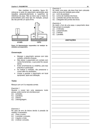 Capítulo 5 - PAQUÍMETRO 34
Nas medidas de ressaltos, figura 25,
coloca-se a parte do paquímetro apropriada para
ressaltos perpendicularmente à superfície de
referência da peça. Não se deve usar a haste de
profundidade para esse tipo de medição, porque
ela não permite um apoio firme.
Figura 25 Representação esquemática da medição de
ressaltos com paquímetro.
Conservação
• Manejar o paquímetro sempre com todo
cuidado, evitando choques.
• Não deixar o paquímetro em contato com
outras ferramentas, o que pode lhe causar
danos.
• Evitar arranhaduras ou entalhes, pois isso
prejudica a graduação.
• Ao realizar a medição, não pressionar o
cursor além do necessário.
• Limpar e guardar o paquímetro em local
apropriado, após sua utilização.
Testes
Marque com um X a resposta correta.
Exercício 1
Quando o cursor tem uma espessura muito
grossa, pode ocorrer erro de leitura por:
a) ( ) pressão;
b) ( ) paralaxe;
c) ( ) desvio;
d) ( ) desregulagem.
Exercício 2
No caso de erro de leitura devido à pressão de
medida, é necessário:
a) ( ) fixar o cursor;
b) ( ) controlar o encosto;
c) ( ) regular a mola;
d) ( ) inclinar o encosto.
Exercício 3
Ao medir uma peça, ela deve ficar bem colocada
entre os bicos de medição para evitar:
a) ( ) erro de paralaxe;
b) ( ) erros de medidas dos bicos;
c) ( ) pressão das pontas dos bicos;
d) ( ) desgaste das pontas dos bicos.
Exercício 4
Ao medir o furo de uma peça, o paquímetro deve
ficar sempre na posição:
a) ( ) inclinada;
b) ( ) perpendicular;
c) ( ) vertical;
d) ( ) paralela.
ANOTAÇÕES
 