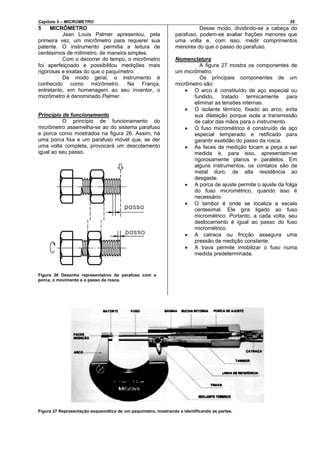 Capítulo 5 – MICROMETRO 35
5 MICRÔMETRO
Jean Louis Palmer apresentou, pela
primeira vez, um micrômetro para requerer sua
patente. O instrumento permitia a leitura de
centésimos de milímetro, de maneira simples.
Com o decorrer do tempo, o micrômetro
foi aperfeiçoado e possibilitou medições mais
rigorosas e exatas do que o paquímetro.
De modo geral, o instrumento é
conhecido como micrômetro. Na França,
entretanto, em homenagem ao seu inventor, o
micrômetro é denominado Palmer.
Princípio de funcionamento
O princípio de funcionamento do
micrômetro assemelha-se ao do sistema parafuso
e porca como mostrados na figura 26. Assim, há
uma porca fixa e um parafuso móvel que, se der
uma volta completa, provocará um descolamento
igual ao seu passo.
Figura 26 Desenho representativo do parafuso com a
porca, o movimento e o passo da rosca.
Desse modo, dividindo-se a cabeça do
parafuso, podem-se avaliar frações menores que
uma volta e, com isso, medir comprimentos
menores do que o passo do parafuso.
Nomenclatura
A figura 27 mostra os componentes de
um micrômetro.
Os principais componentes de um
micrômetro são:
• O arco é constituído de aço especial ou
fundido, tratado termicamente para
eliminar as tensões internas.
• O isolante térmico, fixado ao arco, evita
sua dilatação porque isola a transmissão
de calor das mãos para o instrumento.
• O fuso micrométrico é construído de aço
especial temperado e retificado para
garantir exatidão do passo da rosca.
• As faces de medição tocam a peça a ser
medida e, para isso, apresentam-se
rigorosamente planos e paralelos. Em
alguns instrumentos, os contatos são de
metal duro, de alta resistência ao
desgaste.
• A porca de ajuste permite o ajuste da folga
do fuso micrométrico, quando isso é
necessário.
• O tambor é onde se localiza a escala
centesimal. Ele gira ligado ao fuso
micrométrico. Portanto, a cada volta, seu
deslocamento é igual ao passo do fuso
micrométrico.
• A catraca ou fricção assegura uma
pressão de medição constante.
• A trava permite imobilizar o fuso numa
medida predeterminada.
Figura 27 Representação esquemática de um paquímetro, mostrando e identificando as partes.
 