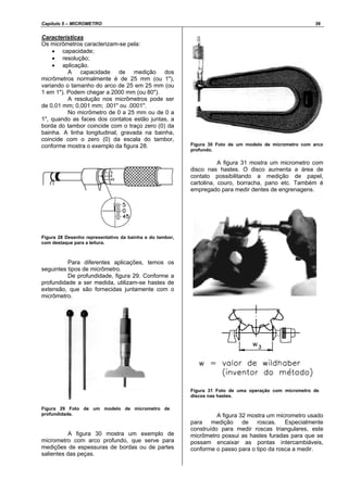 Capítulo 5 – MICROMETRO 36
Características
Os micrômetros caracterizam-se pela:
• capacidade;
• resolução;
• aplicação.
A capacidade de medição dos
micrômetros normalmente é de 25 mm (ou 1"),
variando o tamanho do arco de 25 em 25 mm (ou
1 em 1"). Podem chegar a 2000 mm (ou 80").
A resolução nos micrômetros pode ser
de 0,01 mm; 0,001 mm; .001" ou .0001".
No micrômetro de 0 a 25 mm ou de 0 a
1", quando as faces dos contatos estão juntas, a
borda do tambor coincide com o traço zero (0) da
bainha. A linha longitudinal, gravada na bainha,
coincide com o zero (0) da escala do tambor,
conforme mostra o exemplo da figura 28.
Figura 28 Desenho representativo da bainha e do tambor,
com destaque para a leitura.
Para diferentes aplicações, temos os
seguintes tipos de micrômetro.
De profundidade, figura 29. Conforme a
profundidade a ser medida, utilizam-se hastes de
extensão, que são fornecidas juntamente com o
micrômetro.
Figura 29 Foto de um modelo de micrometro de
profundidade.
A figura 30 mostra um exemplo de
micrometro com arco profundo, que serve para
medições de espessuras de bordas ou de partes
salientes das peças.
Figura 30 Foto de um modelo de micrometro com arco
profundo.
A figura 31 mostra um micrometro com
disco nas hastes. O disco aumenta a área de
contato possibilitando a medição de papel,
cartolina, couro, borracha, pano etc. Também é
empregado para medir dentes de engrenagens.
Figura 31 Foto de uma operação com micrometro de
discos nas hastes.
A figura 32 mostra um micrometro usado
para medição de roscas. Especialmente
construído para medir roscas triangulares, este
micrômetro possui as hastes furadas para que se
possam encaixar as pontas intercambiáveis,
conforme o passo para o tipo da rosca a medir.
 