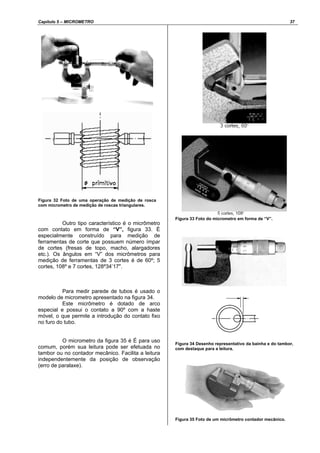 Capítulo 5 – MICROMETRO 37
Figura 32 Foto de uma operação de medição de rosca
com micrometro de medição de roscas triangulares.
Outro tipo característico é o micrômetro
com contato em forma de “V”, figura 33. É
especialmente construído para medição de
ferramentas de corte que possuem número ímpar
de cortes (fresas de topo, macho, alargadores
etc.). Os ângulos em “V” dos micrômetros para
medição de ferramentas de 3 cortes é de 60º; 5
cortes, 108º e 7 cortes, 128º34’17".
Para medir parede de tubos é usado o
modelo de micrometro apresentado na figura 34.
Este micrômetro é dotado de arco
especial e possui o contato a 90º com a haste
móvel, o que permite a introdução do contato fixo
no furo do tubo.
O micrometro da figura 35 é É para uso
comum, porém sua leitura pode ser efetuada no
tambor ou no contador mecânico. Facilita a leitura
independentemente da posição de observação
(erro de paralaxe).
Figura 33 Foto do micrometro em forma de “V”.
Figura 34 Desenho representativo da bainha e do tambor,
com destaque para a leitura.
Figura 35 Foto de um micrômetro contador mecânico.
 