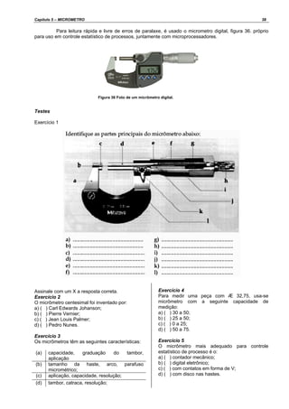 Capítulo 5 – MICROMETRO 38
Para leitura rápida e livre de erros de paralaxe, é usado o micrometro digital, figura 36. próprio
para uso em controle estatístico de processos, juntamente com microprocessadores.
Figura 36 Foto de um micrômetro digital.
Testes
Exercício 1
Assinale com um X a resposta correta.
Exercício 2
O micrômetro centesimal foi inventado por:
a) ( ) Carl Edwards Johanson;
b) ( ) Pierre Vernier;
c) ( ) Jean Louis Palmer;
d) ( ) Pedro Nunes.
Exercício 3
Os micrômetros têm as seguintes características:
(a) capacidade, graduação do tambor,
aplicação
(b) tamanho da haste, arco, parafuso
micrométrico;
(c) aplicação, capacidade, resolução;
(d) tambor, catraca, resolução;
Exercício 4
Para medir uma peça com Æ 32,75, usa-se
micrômetro com a seguinte capacidade de
medição:
a) ( ) 30 a 50;
b) ( ) 25 a 50;
c) ( ) 0 a 25;
d) ( ) 50 a 75.
Exercício 5
O micrômetro mais adequado para controle
estatístico de processo é o:
a) ( ) contador mecânico;
b) ( ) digital eletrônico;
c) ( ) com contatos em forma de V;
d) ( ) com disco nas hastes.
 