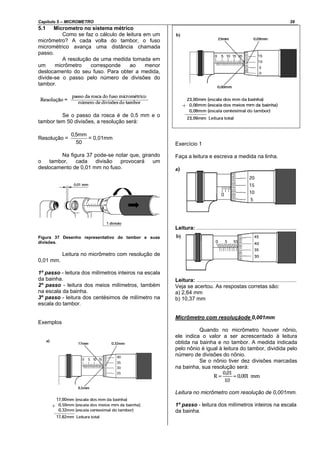 Capítulo 5 – MICROMETRO 39
5.1 Micrometro no sistema métrico
Como se faz o cálculo de leitura em um
micrômetro? A cada volta do tambor, o fuso
micrométrico avança uma distância chamada
passo.
A resolução de uma medida tomada em
um micrômetro corresponde ao menor
deslocamento do seu fuso. Para obter a medida,
divide-se o passo pelo número de divisões do
tambor.
Se o passo da rosca é de 0,5 mm e o
tambor tem 50 divisões, a resolução será:
Resolução =
50
mm5,0
= 0,01mm
Na figura 37 pode-se notar que, girando
o tambor, cada divisão provocará um
deslocamento de 0,01 mm no fuso.
Figura 37 Desenho representativo do tambor e suas
divisões.
Leitura no micrômetro com resolução de
0,01 mm.
1º passo - leitura dos milímetros inteiros na escala
da bainha.
2º passo - leitura dos meios milímetros, também
na escala da bainha.
3º passo - leitura dos centésimos de milímetro na
escala do tambor.
Exemplos
Exercício 1
Faça a leitura e escreva a medida na linha.
Leitura: ...................................................................
Leitura: ...................................................................
Veja se acertou. As respostas corretas são:
a) 2,64 mm
b) 10,37 mm
Micrômetro com resoluçãode 0,001mm
Quando no micrômetro houver nônio,
ele indica o valor a ser acrescentado à leitura
obtida na bainha e no tambor. A medida indicada
pelo nônio é igual à leitura do tambor, dividida pelo
número de divisões do nônio.
Se o nônio tiver dez divisões marcadas
na bainha, sua resolução será:
Leitura no micrômetro com resolução de 0,001mm.
1º passo - leitura dos milímetros inteiros na escala
da bainha.
 