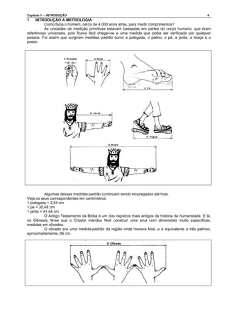 Capítulo 1 – INTRODUÇÃO 4
1 INTRODUÇÃO A METROLOGIA
Como fazia o homem, cerca de 4.000 anos atrás, para medir comprimentos?
As unidades de medição primitivas estavam baseadas em partes do corpo humano, que eram
referências universais, pois ficava fácil chegar-se a uma medida que podia ser verificada por qualquer
pessoa. Foi assim que surgiram medidas padrão como a polegada, o palmo, o pé, a jarda, a braça e o
passo.
Algumas dessas medidas-padrão continuam sendo empregadas até hoje.
Veja os seus correspondentes em centímetros:
1 polegada = 2,54 cm
1 pé = 30,48 cm
1 jarda = 91,44 cm
O Antigo Testamento da Bíblia é um dos registros mais antigos da história da humanidade. E lá,
no Gênesis, lê-se que o Criador mandou Noé construir uma arca com dimensões muito específicas,
medidas em côvados.
O côvado era uma medida-padrão da região onde morava Noé, e é equivalente a três palmos,
aproximadamente, 66 cm.
 