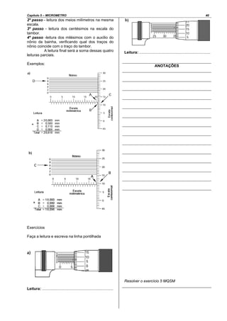 Capítulo 5 – MICROMETRO 40
2º passo - leitura dos meios milímetros na mesma
escala.
3º passo - leitura dos centésimos na escala do
tambor.
4º passo -leitura dos milésimos com o auxílio do
nônio da bainha, verificando qual dos traços do
nônio coincide com o traço do tambor.
A leitura final será a soma dessas quatro
leituras parciais.
Exemplos:
Exercícios
Faça a leitura e escreva na linha pontilhada
Leitura: ...................................................................
Leitura: ...................................................................
ANOTAÇÕES
Resolver o exercício 5 MQSM
 