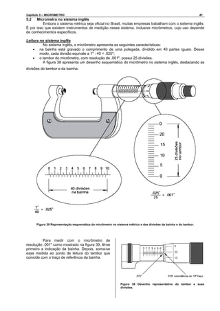 Capítulo 5 – MICROMETRO 41
5.2 Micrometro no sistema inglês
Embora o sistema métrico seja oficial no Brasil, muitas empresas trabalham com o sistema inglês.
É por isso que existem instrumentos de medição nesse sistema, inclusive micrômetros, cujo uso depende
de conhecimentos específicos.
Leitura no sistema inglês
No sistema inglês, o micrômetro apresenta as seguintes características:
• na bainha está gravado o comprimento de uma polegada, dividido em 40 partes iguais. Desse
modo, cada divisão equivale a 1" : 40 = .025";
• o tambor do micrômetro, com resolução de .001", possui 25 divisões.
A figura 38 apresenta um desenho esquemático do micrômetro no sistema inglês, destacando as
divisões do tambor e da bainha.
Figura 38 Representação esquemática do micrômetro no sistema métrico e das divisões da bainha e do tambor.
Para medir com o micrômetro de
resolução .001" como mostrado na figura 39, lê-se
primeiro a indicação da bainha. Depois, soma-se
essa medida ao ponto de leitura do tambor que
coincide com o traço de referência da bainha.
Figura 39 Desenho representativo do tambor e suas
divisões.
 
