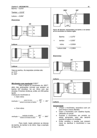 Capítulo 5 – MICROMETRO 42
Bainha → 0,675”
Tambor → 0,019”
Leitura → 0,694”
Exercícios
(a)
Leitura: ...................................................................
(b)
Leitura: ...................................................................
Veja se acertou. As respostas corretas são:
a) .214"
b) .352"
Micrômetro com resolução 0,0001"
Para a leitura no micrômetro de .0001",
além das graduações normais que existem na
bainha (25 divisões), há um nônio com dez
divisões. O tambor divide-se, então, em 250 partes
iguais.
A leitura do micrômetro é:
• Sem nônio
• Com nônio
Para medir, basta adicionar as leituras
da bainha, do tambor e do nônio. Veja o exemplo
da figura 40.
Figura 40 Desenho representativo da bainha e do tambor
de um micrômetro no sistema inglês.
Bainha → 0,375”
tambor → 0,005”+
nônio → 0,0004
Leitura total → 0,3804
Exercícios
(a)
Leitura: ...................................................................
(b)
Leitura: ...................................................................
Conservação
• Limpar o micrômetro, secando-o com um
pano limpo e macio (flanela).
• Untar o micrômetro com vaselina líquida,
utilizando um pincel.
• Guardar o micrômetro em armário ou
estojo apropriado, para não deixá-lo
exposto à sujeira e à umidade.
• Evitar contatos e quedas que possam
riscar ou danificar o micrômetro e sua
escala.
 
