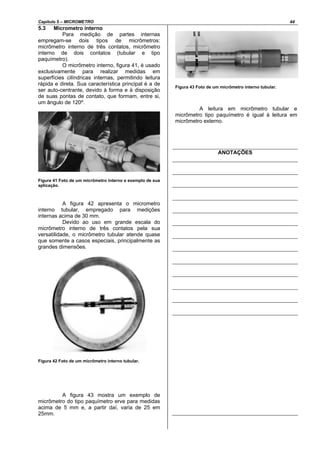 Capítulo 5 – MICROMETRO 44
5.3 Micrometro interno
Para medição de partes internas
empregam-se dois tipos de micrômetros:
micrômetro interno de três contatos, micrômetro
interno de dois contatos (tubular e tipo
paquímetro).
O micrômetro interno, figura 41, é usado
exclusivamente para realizar medidas em
superfícies cilíndricas internas, permitindo leitura
rápida e direta. Sua característica principal é a de
ser auto-centrante, devido à forma e à disposição
de suas pontas de contato, que formam, entre si,
um ângulo de 120º.
Figura 41 Foto de um micrômetro interno e exemplo de sua
aplicação.
A figura 42 apresenta o micrometro
interno tubular, empregado para medições
internas acima de 30 mm.
Devido ao uso em grande escala do
micrômetro interno de três contatos pela sua
versatilidade, o micrômetro tubular atende quase
que somente a casos especiais, principalmente as
grandes dimensões.
Figura 42 Foto de um micrômetro interno tubular.
A figura 43 mostra um exemplo de
micrômetro do tipo paquímetro erve para medidas
acima de 5 mm e, a partir daí, varia de 25 em
25mm.
Figura 43 Foto de um micrômetro interno tubular.
A leitura em micrômetro tubular e
micrômetro tipo paquímetro é igual à leitura em
micrômetro externo.
ANOTAÇÕES
 