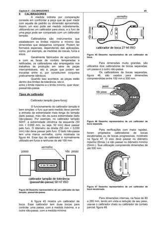 Capítulo 6 –CALIBRADORES 45
6 CALIBRADORES
A medida indireta por comparação
consiste em confrontar a peça que se quer medir
com aquela de padrão ou dimensão aproximada.
Assim, um eixo pode ser medido indiretamente,
utilizando-se um calibrador para eixos, e o furo de
uma peça pode ser comparado com um calibrador
tampão.
Calibradores são instrumentos que
estabelecem os limites máximo e mínimo das
dimensões que desejamos comparar. Podem ter
formatos especiais, dependendo das aplicações,
como, por exemplo, as medidas de roscas, furos e
eixos.
Geralmente fabricados de aço-carbono
e com as faces de contato temperadas e
retificadas, os calibradores são empregados nos
trabalhos de produção em série de peças
intercambiáveis, isto é, peças que podem ser
trocadas entre si, por constituírem conjuntos
praticamente idênticos.
Quando isso acontece, as peças estão
dentro dos limites de tolerância, isto é,
entre o limite máximo e o limite mínimo, quer dizer:
passa/não-passa.
Tipos de calibrador
Calibrador tampão (para furos).
O funcionamento do calibrador tampão é
bem simples: o furo que será medido deve permitir
a entrada da extremidade mais longa do tampão
(lado passa), mas não da outra extremidade (lado
não-passa). Por exemplo, no calibrador tampão
50H7, a extremidade cilíndrica da esquerda (50
mm + 0,000 mm, ou seja, 50 mm) deve passar
pelo furo. O diâmetro da direita (50 mm + 0,030
mm) não deve passar pelo furo. O lado não-passa
tem uma marca vermelha, como mostrada na
figura 44. Esse tipo de calibrador é normalmente
utilizado em furos e ranhuras de até 100 mm.
Figura 44 Desenho representativo de um calibrador do tipo
tampão, passa/não-passa.
A figura 45 mostra um calibrador de
boca. Esse calibrador tem duas bocas para
controle: uma passa, com a medida máxima, e a
outra não-passa, com a medida mínima.
Figura 45 Desenho representativo de um calibrador de
boca.
Para dimensões muito grandes, são
utilizados dois calibradores de bocas separadas:
um passa e o outro não-passa.
Os calibradores de bocas separadas,
figura 46, são usados para dimensões
compreendidas entre 100 mm e 500 mm.
Figura 46 Desenho representativo de um calibrador de
boca separada.
Para verificações com maior rapidez,
foram projetados calibradores de bocas
escalonadas ou de bocas progressivas, mostrado
na figura 47. O eixo deve passar no diâmetro
máximo (Dmáx.) e não passar no diâmetro mínimo
(Dmín.). Sua utilização compreende dimensões de
até 500 mm.
Figura 47 Desenho representativo de um calibrador de
boca escalonada.
Para dimensões internas, na faixa de 80
a 260 mm, tendo em vista a redução de seu peso,
usa-se o calibrador chato ou calibrador de contato
parcial, figura 48.
 