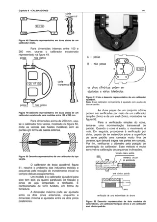 Capítulo 6 –CALIBRADORES 46
Figura 48 Desenho representativo em duas vistas de um
calibrador chato.
Para dimensões internas entre 100 e
260 mm, usa-se o calibrador escalonado
representado na figura 49.
Figura 49 Desenho representativo em duas vistas de um
calibrador escalonado para medidas entre 100 e 260 mm.
Para dimensões acima de 260 mm, usa-
se o calibrador tipo vareta, mostrado na figura 50,
onde as varetas são hastes metálicas com as
pontas em forma de calota esférica.
Figura 50 Desenho representativo de um calibrador do tipo
vareta.
O calibrador de boca ajustável, figura
51, resolve o problema das indústrias médias e
pequenas pela redução do investimento inicial na
compra desses equipamentos.
Um modelo é o calibrador ajustável para
eixo tem dois ou quatro parafusos de fixação e
pinos de aço temperado e retificado. É
confeccionado de ferro fundido, em forma de
ferradura.
A dimensão máxima pode ser ajustada
entre os dois pinos anteriores, enquanto a
dimensão mínima é ajustada entre os dois pinos
posteriores.
Figura 51 Foto e desenho representativo de um calibrador
ajustável.
Nota: Esse calibrador normalmente é ajustado com auxílio de
blocos-padrão.
As duas peças de um conjunto cônico
podem ser verificadas por meio de um calibrador
tampão cônico e de um anel cônico, mostrados na
figura 52.
Para a verificação simples do cone,
tenta-se uma movimentação transversal do
padrão. Quando o cone é exato, o movimento é
nulo. Em seguida, procede-se à verificação por
atrito, depois de ter estendido sobre a superfície
do cone padrão uma camada muito fina de
corante, que deixará traços nas partes em contato.
Por fim, verifica-se o diâmetro pela posição de
penetração do calibrador. Esse método é muito
sensível na calibração de pequenas inclinações.
Figura 52 Desenho representativo de dois modelos de
calibradores, um calibrador tampão cônico e um calibrador
anel cônico padrão.
 