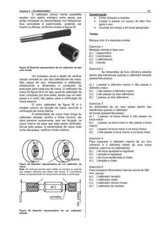 Capítulo 6 –CALIBRADORES 47
O calibrador cônico morse possibilita
ajustes com aperto enérgico entre peças que
serão montadas ou desmontadas com freqüência.
Sua conicidade é padronizada, podendo ser
macho ou fêmea, conforme mostra a figura 53.
Figura 53 Desenho representativo de um calibrador do tipo
cone morse.
Um processo usual e rápido de verificar
roscas consiste no uso dos calibradores de rosca.
São peças de aço, temperadas e retificadas,
obedecendo a dimensões e condições de
execução para cada tipo de rosca. O calibrador de
rosca da figura 54 é um tipo usual de calibrador de
anel, composto por dois anéis, sendo que um lado
passa e o outro não passa, para a verificação da
rosca externa.
O outro calibrador da figura 55 é o
modelo comum do tampão de rosca, servindo a
verificação de rosca interna.
A extremidade de rosca mais longa do
calibrador tampão verifica o limite mínimo: ela
deve penetrar suavemente, sem ser forçada, na
rosca interna da peça que está sendo verificada.
Diz-se lado passa. A extremidade de rosca mais
curta não-passa, verifica o limite máximo.
Figura 54 Desenho representativo de um calibrador de
rosca.
Nota: As ranhuras servem para coletar os cavacos ou sujeiras
que estejam aderidos aos filetes das roscas. É conveniente
limpar cuidadosamente as roscas antes de fazer a verificação
Figura 55 Desenho representativo de um calibrador
tampão.
Conservação
• Evitar choques e quedas.
• Limpar e passar um pouco de óleo fino,
após o uso.
• Guardar em estojo e em local apropriado.
Testes
Marque com X a resposta correta.
Exercício 1
Medição indireta é feita com:
a) ( ) paquímetro;
b) ( ) micrômetro;
c) ( ) calibradores;
d) ( ) escala.
Exercício 2
As dimensões de furo cilíndrico estarão
dentro das tolerâncias quando o calibrador tampão
(passa/não-passa):
a) ( ) passar o diâmetro menor e não passar o
diâmetro maior;
b) ( ) não passar o diâmetro menor;
c) ( ) não passar os dois diâmetros;
d) ( ) passar os dois diâmetros.
Exercício 3
As dimensões de um eixo estará dentro das
tolerâncias quando o calibrador
de bocas (passa/não-passa):
a) ( ) passar na boca menor e não passar na
boca maior;
b) ( ) passar na boca maior e não passar a boca
menor;
c) ( ) passar na boca maior e na boca menor;
d) ( ) não passar a boca menor e na boca maior.
Exercício 4
Para comparar o diâmetro interno de um furo
cilíndrico e o diâmetro médio de uma rosca
externa, usam-se os calibradores:
a) ( ) de boca ajustável e regulável;
b) ( ) tampão e regulável;
c) ( ) de boca escalonada e chata;
d) ( ) tampão e chato.
Exercício 5
Para comparar dimensões internas acima de 260
mm, usa-se:
a) ( ) calibrador tampão;
b) ( ) calibrador chato;
c) ( ) calibrador cônico morse;
d) ( ) calibrador de varetas.
 