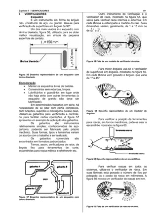 Capítulo 7 –VERIFICADORES 48
7 VERIFICADORES
Esquadro
É um instrumento em forma de ângulo
reto, construído de aço, ou granito. Usa-se para
verificação de superfícies em ângulo de 90º.
Um dos mais usados é o esquadro com
lâmina biselada, figura 56, utilizado para se obter
melhor visualização, em virtude da pequena
superfície de contato.
Figura 56 Desenho representativo de um esquadro com
lâmina biselada.
Conservação
• Manter os esquadros livres de batidas.
• Conservá-los sem rebarbas, limpos.
• Lubrificá-los e guardá-los em lugar onde
não haja atrito com outras ferramentas (o
esquadro de granito não deve ser
lubrificado).
Em determinados trabalhos em série, há
necessidade de se lidar com perfis complexos,
com furações, suportes e montagens. Nesse caso,
utilizam-se gabaritos para verificação e controle,
ou para facilitar certas operações. A figura 57
apresenta um exemplo de aplicação dos gabaritos.
Os gabaritos são instrumentos
relativamente simples, confeccionados de aço-
carbono, podendo ser fabricado pelo próprio
mecânico. Suas formas, tipos e tamanhos variam
de acordo com o trabalho a ser realizado.
Os gabaritos comerciais são
encontrados em formatos padronizados.
Temos, assim, verificadores de raios, de
ângulo fixo para ferramentas de corte,
escantilhões para rosca métrica e whithworth etc.
Figura 57 Desenho representativo de um esquadro com
lâmina biselada.
Outro instrumento de verificação é o
verificador de raios, mostrado na figura 57, que
serve para verificar raios internos e externos. Em
cada lâmina é estampada a medida do raio. Suas
dimensões variam, geralmente, de 1 a 15 mm ou
de ” a ”.
Figura 58 Foto de um modelo de verificador de raios.
Para medir ângulos usa-se o verificador
de superfícies em ângulos, mostrado na figura 59.
Em cada lâmina vem gravado o ângulo, que varia
de 1º a 45º.
Figura 59 Desenho representativo de um medidor de
ângulos.
Para verificar a posição de ferramentas
para roscar, em tornos mecânicos, pode-se usar o
escantilhão mostrado na figura 60.
Figura 60 Desenho representativo de um escantilhão.
Para verificar roscas em todos os
sistemas, utiliza-se o verificador de rosca. Em
suas lâminas está gravado o número de fios por
polegada ou o passo da rosca em milímetros. A
figura 60 mostra um verificador de roscas em mm.
Figura 61 Foto de um verificador de roscas em mm.
 