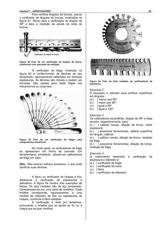 Capítulo 7 –VERIFICADORES 49
Para verificar ângulos de brocas, usa-se
o verificador de ângulos de brocas, mostrados na
figura 61. Serve para a verificação do ângulo de
59º e para a medição da aresta de corte de
brocas.
Figura 62 Foto de um verificador de ângulo de broca,
mostrando uma operação de medição.
O verificador de folga, mostrado na
figura 63 é confeccionado de lâminas de aço
temperado, rigorosamente calibradas em diversas
espessuras. As lâminas são móveis e podem ser
trocadas. São usadas para medir folgas nos
mecanismos ou conjuntos.
Figura 63 Foto de um verificador de folgas para
componentes mecânicos.
De modo geral, os verificadores de folga
se apresentam em forma de canivete. Em
ferramentaria, entretanto, utilizam-se calibradores
de folga em rolos.
Obs.: Não exercer esforço excessivo, o que pode
danificar suas lâminas.
A fieira, ou verificador de chapas e fios,
destina-se à verificação de espessuras e
diâmetros. A figura 64 mostra dois exemplos de
fieiras. Os dois modelos são de aço temperado.
Caracterizam-se por uma série de entalhes. Cada
entalhe corresponde, rigorosamente, a uma
medida de diâmetro de fios ou espessuras de
chapas, conforme a fieira adotada.
A verificação é feita por tentativas,
procurando o entalhe que se ajusta ao fio ou à
chapa que se quer verificar.
Figura 64 Foto de dois modelos de verificadores de
espessura.
Exercício 2
O esquadro é utilizado para verificar superfícies
em ângulos:
a) ( ) menor que 90º;
b) ( ) maior que 90º;
c) ( ) igual a 90º;
d) ( ) igual a 100º.
Exercício 3
Os calibradores escantilhão, ângulo de 59º e folga
servem, respectivamente, para:
a) ( ) calibrar roscas, afiação de broca, medir
espessura;
b) ( ) posicionar ferramentas, calibrar superfície
em ângulo, calibrar;
c) ( ) calibrar roscas, afiação de broca, medição
de folga;
d) ( ) posicionar ferramentas, afiação de broca,
medição de folga.
Exercício 4
O instrumento destinado à verificação de
espessura e diâmetro é:
a) ( ) verificador de folga;
b) ( ) verificador de raios;
c) ( ) fieira;
d) ( ) verificador de diâmetro;
 
