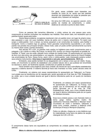 Capítulo 1 – INTRODUÇÃO 5
Em geral, essas unidades eram baseadas nas
medidas do corpo do rei, sendo que tais padrões
deveriam ser respeitados por todas as pessoas que,
naquele reino, fizessem as medições.
Há cerca de 4.000 anos, os egípcios usavam, como
padrão de medida de comprimento, o cúbito:
distância do cotovelo à ponta do dedo médio.
Como as pessoas têm tamanhos diferentes, o cúbito variava de uma pessoa para outra,
ocasionando as maiores confusões nos resultados nas medidas. Para serem úteis, era necessário que os
padrões fossem iguais para todos.
Diante desse problema, os egípcios resolveram criar um padrão único: em lugar do próprio corpo,
eles passaram a usar, em suas medições, barras de pedra com o mesmo comprimento. Foi assim que
surgiu o cúbito-padrão. Com o tempo, as barras passaram a ser construídas de madeira, para facilitar o
transporte. Como a madeira logo se gastava, foram gravados comprimentos equivalentes a um cúbito-
padrão nas paredes dos principais templos. Desse modo, cada um podia conferir periodicamente sua barra
ou mesmo fazer outras, quando necessário.
Nos séculos XV e XVI, os padrões mais usados na Inglaterra para medir comprimentos eram a
polegada, o pé, a jarda e a milha. Na França, no século XVII, ocorreu um avanço importante na questão de
medidas. A Toesa, que era então utilizada como unidade de medida linear, foi padronizada em uma barra
de ferro com dois pinos nas extremidades e, em seguida, chumbada na parede externa do Grand Chatelet,
nas proximidades de Paris. Dessa forma, assim como o cúbito-padrão, cada interessado poderia conferir
seus próprios instrumentos. Uma toesa é equivalente a seis pés, aproximadamente, 182,9 cm.
Entretanto, esse padrão também foi se desgastando com o tempo e teve que ser refeito. Surgiu,
então, um movimento no sentido de estabelecer uma unidade natural, isto é, que pudesse ser encontrada
na natureza e, assim, ser facilmente copiada, constituindo um padrão de medida.
Havia também outra exigência para essa unidade: ela deveria ter seus submúltiplos estabelecidos
segundo o sistema decimal. O sistema decimal já havia sido inventado na Índia, quatro séculos antes de
Cristo.
Finalmente, um sistema com essas características foi apresentado por Talleyrand, na França,
num projeto que se transformou em lei naquele país, sendo aprovada em 8 de maio de 1790. Estabelecia-
se, então, que a nova unidade deveria ser igual à décima milionésima parte de um quarto do meridiano
terrestre.
Finalmente, um sistema com essas características
foi apresentado por Talleyrand, na França, num
projeto que se transformou em lei naquele país,
sendo aprovada em 8 de maio de 1790.
Estabelecia-se, então, que a nova unidade deveria
ser igual à décima milionésima parte de um quarto
do meridiano terrestre.
Essa nova unidade passou a ser chamada metro (o
termo grego metron significa medir). Os
astrônomos franceses Delambre e Mechain foram
incumbidos de medir o meridiano. Utilizando a
toesa como unidade, mediram a distância entre
Dunkerque (França) e Montjuich (Espanha).
Feitos os cálculos, chegou-se a uma distância que
foi materializada numa barra de platina de secção
retangular de 4,05 x 25 mm.
O comprimento dessa barra era equivalente ao comprimento da unidade padrão metro, que assim foi
definido:
Metro é a décima milionésima parte de um quarto do meridiano terrestre.
 