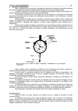 Capítulo 8 – RELÓGIO COMPARADOR 50
8 RELÓGIO COMPARADOR
Medir a grandeza de uma peça por comparação é determinar a diferença da grandeza existente
entre ela e um padrão de dimensão predeterminado. Daí originou-se o termo medição indireta.
O relógio comparador é um instrumento de medição por comparação, dotado de uma escala e um
ponteiro, ligados por mecanismos diversos a uma ponta de contato.
O comparador centesimal é um instrumento comum de medição por comparação. As diferenças
percebidas nele pela ponta de contato são amplificadas mecanicamente e irão movimentar o ponteiro
rotativo diante da escala.
Quando a ponta de contato sofre uma pressão e o ponteiro gira em sentido horário, a diferença é
positiva. Isso significa que a peça apresenta maior dimensão que a estabelecida. Se o ponteiro girar em
sentido anti-horário, a diferença será negativa, ou seja, a peça apresenta menor dimensão que a
estabelecida.
Existem vários modelos de relógios comparadores. Os mais utilizados possuem resolução de 0,01
mm. O curso do relógio também varia de acordo com o modelo, porém os mais comuns são de 1 mm, 10
mm, .250" ou 1". A figura 65 mostra um modelo de relógio comparador, com identificação dos seus
principais componentes.
Figura 65 Foto de um modelo de relógio comparador e identificação de seus principais
componentes.
Alguns relógios trazem limitadores de tolerância. Esses limitadores são móveis, podendo ser
ajustados nos valores máximo e mínimo permitidos para a peça que será medida.
Existem ainda os acessórios especiais que se adaptam aos relógios comparadores. Sua
finalidade é possibilitar controle em série de peças, medições especiais de superfícies verticais, de
profundidade, de espessuras de chapas etc.
As próximas figuras mostram esses dispositivos destinados à medição de profundidade e de
espessuras de chapas.
Os relógios comparadores também podem ser utilizados para furos. Uma das vantagens de seu
emprego é a constatação, rápida e em qualquer ponto, da dimensão do diâmetro ou de defeitos, como
conicidade, ovalização etc.
Consiste basicamente num mecanismo que transforma o deslocamento radial de uma ponta de
contato em movimento axial transmitido a um relógio comparador, no qual pode-se obter a leitura da
dimensão. O instrumento deve ser previamente calibrado em relação a uma medida padrão de referência.
Esse dispositivo é conhecido como medidor interno com relógio comparador ou súbito.
Condições de uso
Antes de medir uma peça, devemos nos certificar de que o relógio se encontra em boas
condições de uso.
A verificação de possíveis erros é feita da seguinte maneira: com o auxílio de um suporte de
relógio, tomam-se as diversas medidas nos blocos-padrão. Em seguida, deve-se observar se as medidas
obtidas no relógio correspondem às dos blocos. São encontrados também calibradores específicos para
relógios comparadores. Veja o exemplo da figura 66.
 