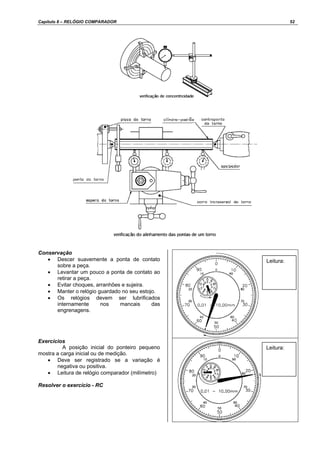 Capítulo 8 – RELÓGIO COMPARADOR 52
Conservação
• Descer suavemente a ponta de contato
sobre a peça.
• Levantar um pouco a ponta de contato ao
retirar a peça.
• Evitar choques, arranhões e sujeira.
• Manter o relógio guardado no seu estojo.
• Os relógios devem ser lubrificados
internamente nos mancais das
engrenagens.
Exercícios
A posição inicial do ponteiro pequeno
mostra a carga inicial ou de medição.
• Deve ser registrado se a variação é
negativa ou positiva.
• Leitura de relógio comparador (milímetro)
Resolver o exercício - RC
Leitura:
Leitura:
 