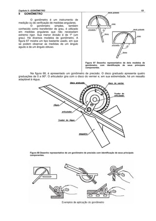Capítulo 9 –GONIÔMETRO 53
9 GONIÔMETRO
O goniômetro é um instrumento de
medição ou de verificação de medidas angulares.
O goniômetro simples, também
conhecido como transferidor de grau, é utilizado
em medidas angulares que não necessitam
extremo rigor. Sua menor divisão é de 1º (um
grau). Há diversos modelos de goniômetro. A
figura 67 mostra um tipo bastante usado, em que
se podem observar as medidas de um ângulo
agudo e de um ângulo obtuso.
Figura 67 Desenho representativo de dois modelos de
goniômetro, com identificação de seus principais
componentes.
Na figura 68, é apresentado um goniômetro de precisão. O disco graduado apresenta quatro
graduações de 0 a 90º. O articulador gira com o disco do vernier e, em sua extremidade, há um ressalto
adaptável à régua.
Figura 68 Desenho representativo de um goniômetro de precisão com identificação de seus principais
componentes.
 