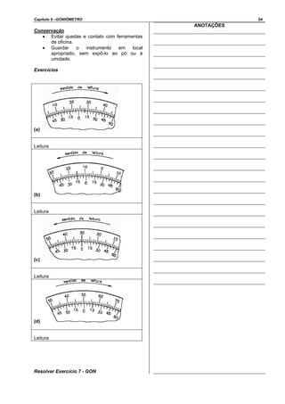 Capítulo 9 –GONIÔMETRO 54
Conservação
• Evitar quedas e contato com ferramentas
de oficina.
• Guardar o instrumento em local
apropriado, sem expô-lo ao pó ou à
umidade.
Exercícios
(a)
Leitura
(b)
Leitura
(c)
Leitura
(d)
Leitura
Resolver Exercício 7 - GON
ANOTAÇÕES
 