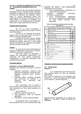 Capítulo 10 - TOLERÂNCIAS GEOMÉTRICAS E DE FORMAS 55
10 TOLERÂNCIAS GEOMÉTRICAS E DE
FORMA
Apesar do alto nível de desenvolvimento
tecnológico, ainda é impossível obter superfícies
perfeitamente exatas. Por isso, sempre se mantém
um limite de tolerância nas medições. Mesmo
assim, é comum aparecerem peças com
superfícies fora dos limites de tolerância, devido a
várias falhas no processo de usinagem, nos
instrumentos ou nos procedimentos de medição.
Nesse caso, a peça apresenta erros de forma.
Conceito de erro de forma
Um erro de forma corresponde à
diferença entre a superfície real da peça e a forma
geométrica teórica.
A forma de um elemento será correta
quando cada um dos seus pontos for igual ou
inferior ao valor da tolerância dada.
A diferença de forma deve ser medida
perpendicularmente à forma geométrica teórica,
tomando-se cuidado para que a peça esteja
apoiada corretamente no dispositivo de inspeção,
para não se obter um falso valor.
Causas
Os erros de forma são ocasionados por
vibrações, imperfeições na geometria da máquina,
defeito nos mancais e nas árvores etc.
Tais erros podem ser detectados e
medidos com instrumentos convencionais e de
verificação, tais como réguas, micrômetros,
comparadores ou aparelhos específicos para
quantificar esses desvios.
Conceitos básicos
Definições, conforme NBR 6405/1988.
Superfície real: superfície que separa o corpo do
ambiente.
• Superfície geométrica: superfície ideal
prescrita nos desenhos e isenta de erros.
Exemplos: superfícies plana, cilíndrica,
esférica.
• Superfície efetiva: superfície levantada
pelo instrumento de medição. É a
superfície real, deformada pelo
instrumento.
Com instrumentos, não é possível o
exame de toda uma superfície de uma só vez. Por
isso, examina-se um corte dessa superfície de
cada vez.
Assim, define-se:
• Perfil real: corte da superfície real.
• Perfil geométrico: corte da superfície
geométrica.
• Perfil efetivo: corte da superfície efetiva.
As diferenças entre o perfil efetivo e o
perfil geométrico são os erros apresentados pela
superfície em exame e são genericamente
classificados em dois grupos:
• Erros macrogeométricos: detectáveis por
instrumentos convencionais.
Exemplos: ondulações acentuadas,
conicidade, ovalização etc.
• Erros microgeométricos: detectáveis
somente por rugosímetros, perfiloscópios
etc. São também definidos como
rugosidade.
Tabela 2 Classificação e simbologia das condições
geométricas .
Tolerância de forma (para elemento isolado)
10.1 Retilineidade
Símbolo ▬
É a condição pela qual cada linha deve
estar limitada dentro do valor de tolerância
especificada.
Se o valor da tolerância (t) for precedido pelo
símbolo Æ , o campo de tolerância será limitado
por um cilindro “t”, conforme figura 68.
Figura 69 Desenho representativo de um cilindro com
diâmetro “t” , que limita o campo de tolerância da
retilineidade.
 