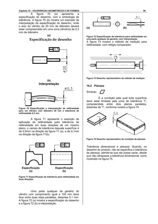 Capítulo 10 - TOLERÂNCIAS GEOMÉTRICAS E DE FORMAS 56
A figura 70 (a) apresenta a
especificação do desenho, com a simbologia de
tolerância. A figura 70 (b) mostra um exemplo de
interpretação da especificação do desenho, onde
o eixo do cilindro de 20 mm de diâmetro deverá
estar compreendido em uma zona cilíndrica de 0,3
mm de diâmetro.
(a)
(b)
Interpretação
Figura 70 Especificação e interpretação de retilineidade
para um cilindro com diâmetro 20 mm e tolerância de
retilineidade 0,3 mm
A figura 71 apresenta o exemplo de
aplicação de retilineidade para tolerância de
retilineidade em duas direções de um mesmo
plano, o campo de tolerância daquela superfície é
de 0,5mm na direção da figura 71 (a), e de 0,1mm
na direção da figura 71(b).
Figura 71 Especificação de tolerância para retilineidade em
duas direções.
Uma parte qualquer da geratriz do
cilindro com comprimento igual a 100 mm deve
ficar entre duas retas paralelas, distantes 0,1 mm.
A figura 72 (a) mostra a especificação do desenho
e a figura 72 (b) a interpretação.
(a) (b)
Figura 72 Especificação de tolerância para retilineidade em
uma parte qualquer da geratriz, com interpretação.
A figura 73 mostra o método de medição para
retilineidade, com relógio comparador.
Figura 73 Desenho representativo do método de medição.
10.2 Planeza
Símbolo:
É a condição pela qual toda superfície
deve estar limitada pela zona de tolerância “t”,
compreendida entre dois planos paralelos,
distantes de “t”, conforme mostra a figura 74.
Figura 74 Desenho representativo da condição de planeza.
Tolerância dimensional e planeza: Quando, no
desenho do produto, não se especifica a tolerância
de planeza, admite-se que ela possa variar, desde
que não ultrapasse a tolerância dimensional, como
mostrado na figura 75.
Especificação
(b)
Especificação
(a)
 