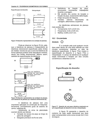 Capítulo 10 - TOLERÂNCIAS GEOMÉTRICAS E DE FORMAS 57
Figura 75 Desenho representativo da condição de planeza.
Pode-se observar na figura 76 (b), pela,
que a tolerância de planeza é independente da
tolerância dimensional especificada pelos limites
de medida. Conclui-se que a zona de tolerância de
forma (planeza) poderá variar dequalquer maneira,
dentro dos limites dimensionais. Mesmo assim,
satisfará às especificações da tolerância.
Figura 76 Desenho representativo da condição de planeza,
com tolerância de planeza (a) e tolerância dimensional (b).
A tolerância de planeza tem uma
importante aplicação na construção de máquinas-
ferramenta, principalmente guias de assento de
carros, cabeçote etc.
Geralmente, os erros de planicidade
ocorrem devido aos fatores:
• Variação de dureza da peça ao longo do
plano de usinagem.
• Desgaste prematuro do fio de corte.
• Deficiência de fixação da peça,
provocando movimentos indesejáveis
durante a usinagem.
• Má escolha dos pontos de locação e
fixação da peça, ocasionando deformação.
• Folga nas guias da máquina.
• Tensões internas decorrentes da
usinagem, deformando a superfície.
As tolerâncias admissíveis de planeza
mais aceitas são:
• Torneamento: 0,01 a 0,03 mm;
• Fresamento: 0,02 a 0,05 mm;
• Retífica: 0,005 a 0,01 mm.
10.3 Circularidade
Símbolo:
É a condição pela qual qualquer círculo
deve estar dentro de uma faixa definida por dois
círculos concêntricos, distantes no valor da
tolerância especificada. A figura 77(a) mostra a
especificação do desenho e a figura 77(b) a
interpretação. O campo de tolerância em qualquer
seção transversal é limitado por dois círculos
concêntricos e distantes 0,5 mm.
(a)
(b)
Figura 77 . Desenho de uma peça cilíndrica mostrando em
(a) a especificação do desenho e em (b) a interpretação.
A figura 78 apresenta o desenho do
contorno de cada seção transversal que deve
estar compreendido numa coroa circular de 0,1mm
de largura.
(a)
(b)
 