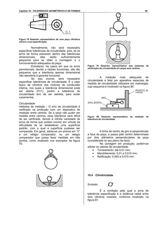 Capítulo 10 - TOLERÂNCIAS GEOMÉTRICAS E DE FORMAS 58
Figura 78 Desenho representativo de uma peça cilíndrica
cônica e sua especificação.
Normalmente, não será necessário
especificar tolerâncias de circularidade, pois, se os
erros de forma estiverem dentro das tolerâncias
dimensionais, eles serão suficientemente
pequenos para se obter a montagem e o
funcionamento adequados da peça.
Entretanto, há casos em que os erros
permissíveis, devido a razões funcionais, são tão
pequenos que a tolerância apenas dimensional
não atenderia à garantia funcional.
Se isso ocorrer, será necessário
especificar tolerâncias de circularidade. É o caso
típico de cilindros dos motores de combustão
interna, nos quais a tolerância dimensional pode
ser aberta (H11), porém a tolerância de
circularidade tem de ser estreita, para evitar
vazamentos.
Circularidade
métodos de medição - O erro de circularidade é
verificado na produção com um dispositivo de
medição entre centros. Se a peça não puder ser
medida entre centros, essa tolerância será difícil
de ser verificada, devido à infinita variedade de
erros de forma que podem ocorrer em virtude da
dificuldade de se estabelecer uma superfície
padrão, com a qual a superfície pudesse ser
comparada. Em geral, adota-se um prisma em “V”
e um relógio comparador, ou um relógio
comparador que possa fazer medidas em três
pontos, como mostrado nos exemplos da figura
79.
Figura 79 Desenho representativo dos sistemas de
verificação de circularidade em peças sem centros.
A medição mais adequada de
circularidade é feita por aparelhos especiais de
medida de circularidade utilizados em metrologia,
cujo esquema é mostrado na figura 80.
Figura 80 Desenho representativo da medição de
tolerância de circularidade.
A linha de centro de giro é perpendicular
à face da peça, e passa pelo centro determinado
por dois diâmetros perpendiculares da peça
(considerada no seu plano da face).
Na usinagem em produção, podem-se
adotar os valores de circularidade:
• Torneamento: até 0,01 mm;
• Mandrilamento: 0,01 a 0,015 mm;
• Retificação: 0,005 a 0,015 mm.
10.4 Cilindricidade
Símbolo:
É a condição pela qual a zona de
tolerância especificada é a distância radial entre
dois cilindros coaxiais, conforme mostrado na
figura 81.
 