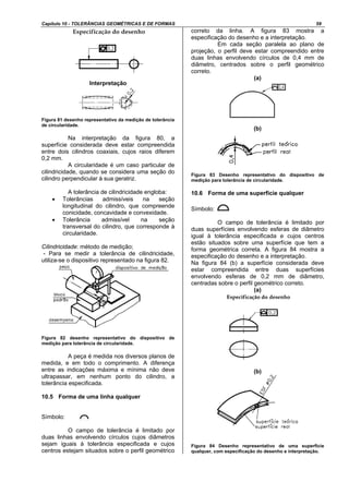 Capítulo 10 - TOLERÂNCIAS GEOMÉTRICAS E DE FORMAS 59
Interpretação
Figura 81 desenho representativo da medição de tolerância
de circularidade.
Na interpretação da figura 80, a
superfície considerada deve estar compreendida
entre dois cilindros coaxiais, cujos raios diferem
0,2 mm.
A circularidade é um caso particular de
cilindricidade, quando se considera uma seção do
cilindro perpendicular à sua geratriz.
A tolerância de cilindricidade engloba:
• Tolerâncias admissíveis na seção
longitudinal do cilindro, que compreende
conicidade, concavidade e convexidade.
• Tolerância admissível na seção
transversal do cilindro, que corresponde à
circularidade.
Cilindricidade: método de medição;
- Para se medir a tolerância de cilindricidade,
utiliza-se o dispositivo representado na figura 82.
Figura 82 desenho representativo do dispositivo de
medição para tolerância de circularidade.
A peça é medida nos diversos planos de
medida, e em todo o comprimento. A diferença
entre as indicações máxima e mínima não deve
ultrapassar, em nenhum ponto do cilindro, a
tolerância especificada.
10.5 Forma de uma linha qualquer
Símbolo:
O campo de tolerância é limitado por
duas linhas envolvendo círculos cujos diâmetros
sejam iguais à tolerância especificada e cujos
centros estejam situados sobre o perfil geométrico
correto da linha. A figura 83 mostra a
especificação do desenho e a interpretação.
Em cada seção paralela ao plano de
projeção, o perfil deve estar compreendido entre
duas linhas envolvendo círculos de 0,4 mm de
diâmetro, centrados sobre o perfil geométrico
correto.
(a)
(b)
Figura 83 Desenho representativo do dispositivo de
medição para tolerância de circularidade.
10.6 Forma de uma superfície qualquer
Símbolo:
O campo de tolerância é limitado por
duas superfícies envolvendo esferas de diâmetro
igual à tolerância especificada e cujos centros
estão situados sobre uma superfície que tem a
forma geométrica correta. A figura 84 mostra a
especificação do desenho e a interpretação.
Na figura 84 (b) a superfície considerada deve
estar compreendida entre duas superfícies
envolvendo esferas de 0,2 mm de diâmetro,
centradas sobre o perfil geométrico correto.
(a)
(b)
Figura 84 Desenho representativo de uma superfície
qualquer, com especificação do desenho e interpretação.
 