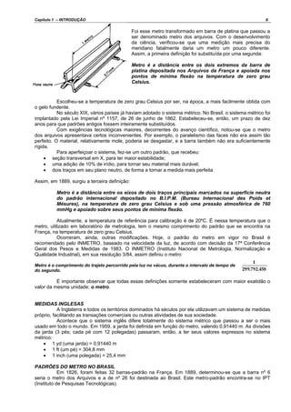 Capítulo 1 – INTRODUÇÃO 6
Foi esse metro transformado em barra de platina que passou a
ser denominado metro dos arquivos. Com o desenvolvimento
da ciência, verificou-se que uma medição mais precisa do
meridiano fatalmente daria um metro um pouco diferente.
Assim, a primeira definição foi substituída por uma segunda:
Metro é a distância entre os dois extremos da barra de
platina depositada nos Arquivos da França e apoiada nos
pontos de mínima flexão na temperatura de zero grau
Celsius.
Escolheu-se a temperatura de zero grau Celsius por ser, na época, a mais facilmente obtida com
o gelo fundente.
No século XIX, vários países já haviam adotado o sistema métrico. No Brasil, o sistema métrico foi
implantado pela Lei Imperial nº 1157, de 26 de junho de 1862. Estabeleceu-se, então, um prazo de dez
anos para que padrões antigos fossem inteiramente substituídos.
Com exigências tecnológicas maiores, decorrentes do avanço científico, notou-se que o metro
dos arquivos apresentava certos inconvenientes. Por exemplo, o paralelismo das faces não era assim tão
perfeito. O material, relativamente mole, poderia se desgastar, e a barra também não era suficientemente
rígida.
Para aperfeiçoar o sistema, fez-se um outro padrão, que recebeu:
• seção transversal em X, para ter maior estabilidade;
• uma adição de 10% de irídio, para tornar seu material mais durável;
• dois traços em seu plano neutro, de forma a tornar a medida mais perfeita.
Assim, em 1889, surgiu a terceira definição:
Metro é a distância entre os eixos de dois traços principais marcados na superfície neutra
do padrão internacional depositado no B.I.P.M. (Bureau Internacional des Poids et
Mésures), na temperatura de zero grau Celsius e sob uma pressão atmosférica de 760
mmHg e apoiado sobre seus pontos de mínima flexão.
Atualmente, a temperatura de referência para calibração é de 20ºC. É nessa temperatura que o
metro, utilizado em laboratório de metrologia, tem o mesmo comprimento do padrão que se encontra na
França, na temperatura de zero grau Celsius.
Ocorreram, ainda, outras modificações. Hoje, o padrão do metro em vigor no Brasil é
recomendado pelo INMETRO, baseado na velocidade da luz, de acordo com decisão da 17ª Conferência
Geral dos Pesos e Medidas de 1983. O INMETRO (Instituto Nacional de Metrologia, Normalização e
Qualidade Industrial), em sua resolução 3/84, assim definiu o metro:
Metro é o comprimento do trajeto percorrido pela luz no vácuo, durante o intervalo de tempo de
do segundo.
É importante observar que todas essas definições somente estabeleceram com maior exatidão o
valor da mesma unidade: o metro.
MEDIDAS INGLESAS
A Inglaterra e todos os territórios dominados há séculos por ela utilizavam um sistema de medidas
próprio, facilitando as transações comerciais ou outras atividades de sua sociedade.
Acontece que o sistema inglês difere totalmente do sistema métrico que passou a ser o mais
usado em todo o mundo. Em 1959, a jarda foi definida em função do metro, valendo 0,91440 m. As divisões
da jarda (3 pés; cada pé com 12 polegadas) passaram, então, a ter seus valores expressos no sistema
métrico:
• 1 yd (uma jarda) = 0,91440 m
• 1 ft (um pé) = 304,8 mm
• 1 inch (uma polegada) = 25,4 mm
PADRÕES DO METRO NO BRASIL
Em 1826, foram feitas 32 barras-padrão na França. Em 1889, determinou-se que a barra nº 6
seria o metro dos Arquivos e a de nº 26 foi destinada ao Brasil. Este metro-padrão encontra-se no IPT
(Instituto de Pesquisas Tecnológicas).
 