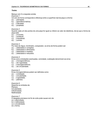 Capítulo 10 - TOLERÂNCIAS GEOMÉTRICAS E DE FORMAS 60
Testes
Marque com X a resposta correta.
Exercício 1
Um erro de forma corresponde à diferença entre a superfície real da peça e a forma:
a) ( ) planejada;
b) ( ) geométrica teórica;
c) ( ) calculada;
d) ( ) projetada.
Exercício 2
Quando cada um dos pontos de uma peça for igual ou inferior ao valor da tolerância, diz-se que a forma da
peça está:
a) ( ) incorreta;
b) ( ) aceitável;
c) ( ) inaceitável;
d) ( ) correta.
Exercício 3
Por meio da régua, micrômetro, comparador, os erros de forma podem ser:
a) ( ) detectados e corrigidos;
b) ( ) detectados e eliminados;
c) ( ) detectados e medidos;
d) ( ) detectados e reduzidos.
Exercício 4
Erros como ondulações acentuadas, conicidade, ovalização denominam-se erros:
a) ( ) microgeométricos;
b) ( ) de rugosidade;
c) ( ) macrogeométricos;
d) ( ) de circularidade.
Exercício 5
Erros microgeométricos podem ser definidos como:
a) ( ) ondulação;
b) ( ) circularidade;
c) ( ) rugosidade;
d) ( ) planeza.
Exercício 6
Desenhe os símbolos de:
Planeza;
Circularidade;
Cilindricidade;
Retilineidade.
Exercício 7
O desgaste prematuro do fio de corte pode causar erro de:
a) ( ) planicidade;
b) ( ) retilineidade;
c) ( ) circularidade;
d) ( ) forma.
 