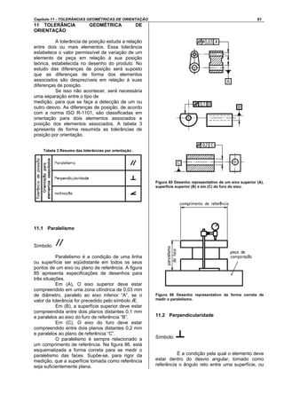 Capítulo 11 - TOLERÂNCIAS GEOMÉTRICAS DE ORIENTAÇÃO 61
11 TOLERÂNCIA GEOMÉTRICA DE
ORIENTAÇÃO
A tolerância de posição estuda a relação
entre dois ou mais elementos. Essa tolerância
estabelece o valor permissível de variação de um
elemento da peça em relação à sua posição
teórica, estabelecida no desenho do produto. No
estudo das diferenças de posição será suposto
que as diferenças de forma dos elementos
associados são desprezíveis em relação à suas
diferenças de posição.
Se isso não acontecer, será necessária
uma separação entre o tipo de
medição, para que se faça a detecção de um ou
outro desvio. As diferenças de posição, de acordo
com a norma ISO R-1101, são classificadas em
orientação para dois elementos associados e
posição dos elementos associados. A tabela 3
apresenta de forma resumida as tolerâncias de
posição por orientação.
Tabela 3 Resumo das tolerâncias por orientação .
11.1 Paralelismo
Símbolo:
Paralelismo é a condição de uma linha
ou superfície ser eqüidistante em todos os seus
pontos de um eixo ou plano de referência. A figura
85 apresenta especificações de desenhos para
três situações.
Em (A), O eixo superior deve estar
compreendido em uma zona cilíndrica de 0,03 mm
de diâmetro, paralelo ao eixo inferior “A”, se o
valor da tolerância for precedido pelo símbolo Æ.
Em (B), a superfície superior deve estar
compreendida entre dois planos distantes 0,1 mm
e paralelos ao eixo do furo de referência “B”.
Em (C), O eixo do furo deve estar
compreendido entre dois planos distantes 0,2 mm
e paralelos ao plano de referência “C”.
O paralelismo é sempre relacionado a
um comprimento de referência. Na figura 86, está
esquematizada a forma correta para se medir o
paralelismo das faces. Supõe-se, para rigor da
medição, que a superfície tomada como referência
seja suficientemente plana.
Figura 85 Desenho representativo de um eixo superior (A),
superfície superior (B) e em (C) do furo do eixo.
Figura 86 Desenho representativo da forma correta de
medir o paralelismo.
11.2 Perpendicularidade
Símbolo:
É a condição pela qual o elemento deve
estar dentro do desvio angular, tomado como
referência o ângulo reto entre uma superfície, ou
 
